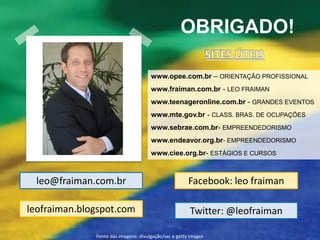 OBRIGADO!

                                      www.opee.com.br – ORIENTAÇÃO PROFISSIONAL
                                      www.fraiman.com.br - LEO FRAIMAN
                                      www.teenageronline.com.br - GRANDES EVENTOS
                                      www.mte.gov.br - CLASS. BRAS. DE OCUPAÇÕES
                                      www.sebrae.com.br- EMPREENDEDORISMO
                                      www.endeavor.org.br- EMPREENDEDORISMO
                                      www.ciee.org.br- ESTÁGIOS E CURSOS



  leo@fraiman.com.br                                   Facebook: leo fraiman

leofraiman.blogspot.com                                 Twitter: @leofraiman

              Fonte das imagens: divulgação/sxc e getty images
 