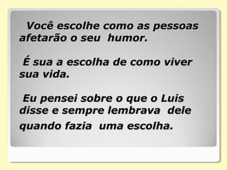     Você escolhe como as pessoas Você escolhe como as pessoas 
afetarão o seu  humor. afetarão o seu  humor. 
  
 É sua a escolha de como viver  É sua a escolha de como viver 
sua vida.  sua vida.  
  
 Eu pensei sobre o que o Luis  Eu pensei sobre o que o Luis 
disse e sempre lembrava  dele disse e sempre lembrava  dele 
quando fazia  uma escolha.quando fazia  uma escolha.
 