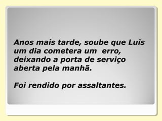 Anos mais tarde, soube que Luis Anos mais tarde, soube que Luis 
um dia cometera um  erro, um dia cometera um  erro, 
deixando a porta de serviço deixando a porta de serviço 
aberta pela manhã.  aberta pela manhã.  
Foi rendido por assaltantes.  Foi rendido por assaltantes.  
    
 