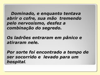       Dominado, e enquanto tentava Dominado, e enquanto tentava 
abrir o cofre, sua mão  tremendo abrir o cofre, sua mão  tremendo 
pelo nervosismo, desfez a pelo nervosismo, desfez a 
combinação do segredo. combinação do segredo. 
  
Os ladrões entraram em pânico e Os ladrões entraram em pânico e 
atiraram nele.  atiraram nele.  
Por sorte foi encontrado a tempo de Por sorte foi encontrado a tempo de 
ser socorrido e  levado para um ser socorrido e  levado para um 
hospitalhospital..
 
