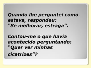 Quando lhe perguntei como Quando lhe perguntei como 
estava, respondeu:   estava, respondeu:   
“Se melhorar, estraga”.   “Se melhorar, estraga”.   
Contou-me o que havia Contou-me o que havia 
acontecido perguntando:  acontecido perguntando:  
“Quer ver minhas “Quer ver minhas 
cicatrizes”?cicatrizes”?
 