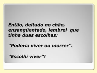 Então, deitado no chão,Então, deitado no chão,
ensangüentado, lembrei queensangüentado, lembrei que
tinha duas escolhas:tinha duas escolhas:
“Poderia viver ou morrer”.“Poderia viver ou morrer”.
“Escolhi viver”!“Escolhi viver”!
 