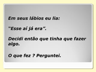 Em seus lábios eu lia:Em seus lábios eu lia:
“Esse aí já era”.“Esse aí já era”.
Decidi então que tinha que fazerDecidi então que tinha que fazer
algo.algo.
O que fez ? Perguntei.O que fez ? Perguntei.
 