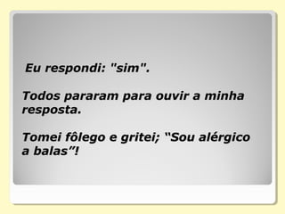 Eu respondi: "sim".Eu respondi: "sim".
Todos pararam para ouvir a minhaTodos pararam para ouvir a minha
resposta.resposta.
Tomei fôlego e gritei; “Sou alérgicoTomei fôlego e gritei; “Sou alérgico
a balas”!a balas”!
 