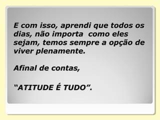 E com isso, aprendi que todos osE com isso, aprendi que todos os
dias, não importa como elesdias, não importa como eles
sejam, temos sempre a opção desejam, temos sempre a opção de
viver plenamente.viver plenamente.
Afinal de contas,Afinal de contas,
“ATITUDE É TUDO”.“ATITUDE É TUDO”.
 