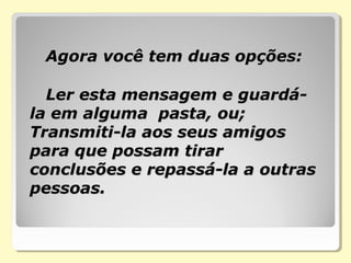    Agora você tem duas opções:Agora você tem duas opções:
Ler esta mensagem e guardá-Ler esta mensagem e guardá-
la em alguma pasta, ou;la em alguma pasta, ou;
Transmiti-la aos seus amigosTransmiti-la aos seus amigos
para que possam tirarpara que possam tirar
conclusões e repassá-la a outrasconclusões e repassá-la a outras
pessoas.pessoas.
 