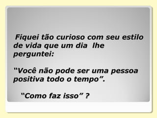   Fiquei tão curioso com seu estiloFiquei tão curioso com seu estilo
de vida que um dia lhede vida que um dia lhe
perguntei:perguntei:
“Você não pode ser uma pessoa“Você não pode ser uma pessoa
positiva todo o tempo”.positiva todo o tempo”.
“Como faz isso” ?“Como faz isso” ?
 