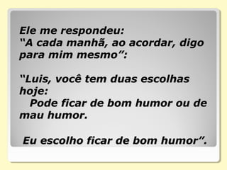 Ele me respondeu:Ele me respondeu:
“A cada manhã, ao acordar, digo“A cada manhã, ao acordar, digo
para mim mesmo”:para mim mesmo”:
“Luis, você tem duas escolhas“Luis, você tem duas escolhas
hoje:hoje:
Pode ficar de bom humor ou dePode ficar de bom humor ou de
mau humor.mau humor.
Eu escolho ficar de bom humor”.Eu escolho ficar de bom humor”.
 