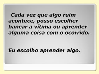 Cada vez que algo ruimCada vez que algo ruim
acontece, posso escolheracontece, posso escolher
bancar a vítima ou aprenderbancar a vítima ou aprender
alguma coisa com o ocorrido.alguma coisa com o ocorrido.
Eu escolho aprender algo.Eu escolho aprender algo.
 