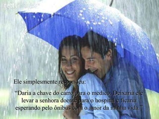Ele simplesmente respondeu: “ Daria a chave do carro para o médico. Deixaria ele levar a senhora doente para o hospital e ficaria esperando pelo ônibus com o amor da minha vida.” 