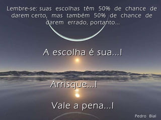 Lembre-se: suas  escolhas  têm  50%  de  chance  de  darem certo,  mas  também  50%  de  chance  de  darem  errado, portanto... A escolha é sua...! Arrisque...!  Vale a pena...! Pedro  Bial 