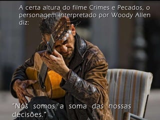 A certa altura do filme Crimes e Pecados, o personagem interpretado por Woody Allen diz: “ Nós  somos  a  soma  das  nossas  decisões.” 