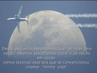 Desde pequenos aprendemos que, ao fazer uma opção, estamos descartando outra, e de opção em opção  vamos tecendo essa teia que se convencionou  chamar  “minha  vida”. 