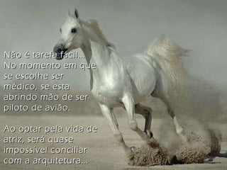 Não é tarefa fácil... No momento em que se escolhe ser médico, se esta abrindo mão de ser piloto de avião. Ao optar pela vida de atriz, será quase impossível conciliar com a arquitetura... 
