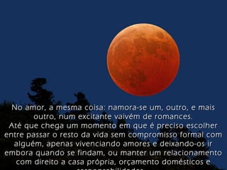 No amor, a mesma coisa: namora-se um, outro, e mais outro, num excitante vaivém de romances. Até que chega um momento em que é preciso escolher entre passar o resto da vida sem compromisso formal com alguém, apenas vivenciando amores e deixando-os ir embora quando se findam, ou manter um relacionamento com direito a casa própria, orçamento domésticos e responsabilidades... 