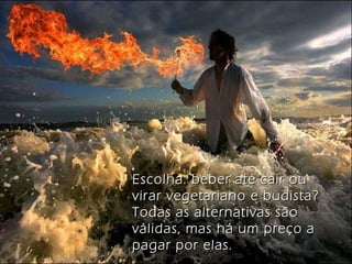 Escolha: beber até cair ou virar vegetariano e budista? Todas as alternativas são válidas, mas há um preço a pagar por elas. 