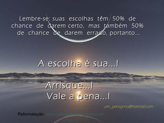 Lembre-se: suas escolhas têm 50% deLembre-se: suas escolhas têm 50% de
chance de darem certo, mas também 50%chance de darem certo, mas também 50%
de chance de darem errado, portanto...de chance de darem errado, portanto...
A escolha é sua...!A escolha é sua...!
Arrisque...!Arrisque...!
Vale a pena...!Vale a pena...!
um_peregrino@hotmail.com
Reformatação: http://luznoinfinito.wordpress.com
 