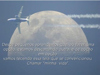 Desde pequenos aprendemos que, ao fazer umaDesde pequenos aprendemos que, ao fazer uma
opção, estamos descartando outra, e de opçãoopção, estamos descartando outra, e de opção
em opçãoem opção
vamos tecendo essa teia que se convencionouvamos tecendo essa teia que se convencionou
Chamar “minha vida”.Chamar “minha vida”.
 
