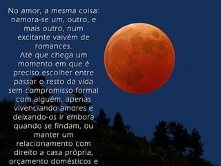 No amor, a mesma coisa:No amor, a mesma coisa:
namora-se um, outro, enamora-se um, outro, e
mais outro, nummais outro, num
excitante vaivém deexcitante vaivém de
romances.romances.
Até que chega umAté que chega um
momento em que émomento em que é
preciso escolher entrepreciso escolher entre
passar o resto da vidapassar o resto da vida
sem compromisso formalsem compromisso formal
com alguém, apenascom alguém, apenas
vivenciando amores evivenciando amores e
deixando-os ir emboradeixando-os ir embora
quando se findam, ouquando se findam, ou
manter ummanter um
relacionamento comrelacionamento com
direito a casa própria,direito a casa própria,
orçamento domésticos eorçamento domésticos e
 