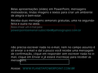 Belas apresentações (slides) em PowerPoint, mensagens
motivadoras, lindas imagens e textos para criar um ambiente
de alegria e bem-estar.
Receba duas mensagens semanais gratuitas, uma na segundafeira e outra na sexta.
Basta enviar um e-mail para:
powerpointsemanal-subscribe@yahoogrupos.com.br

não precisa escrever nada no e-mail, nem no campo assunto é
só enviar o e-mail e daí a pouco você recebe uma mensagem
de confirmação, clique em responder sem escrever nada no email, clique em Enviar e já estará inscrito(a) para receber as
mensagens.
Acesse: WWW.PLANETAPOWERPOINT.COM.BR

 