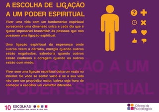 A ESCOLHA DE LIGAÇÃO
A UM PODER ESPIRITUAL
10 ESCOLHAS
que moldam a sua carreira e a sua vida
LIGAÇÃO A UM
PODER ESPIRITUAL
Viver uma vida com um fundamento espiritual
acrescenta uma dimensão única a cada dia que é
quase impossível transmitir às pessoas que não
possuem uma ligação espiritual.
Uma ligação espiritual dá esperança onde
outros vêem a derrota, energia quando outros
estão esgotados, sabedoria quando outros
estão confusos e coragem quando os outros
estão com medo.
Viver sem uma ligação espiritual deixa um vazio no
interior. Se você se sentir vazio e se a sua vida
não tem um propósito maior, talvez seja hora de
começar a escolher um caminho diferente.
 