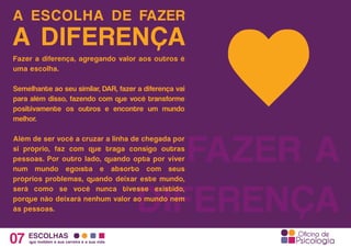 A ESCOLHA DE FAZER
07 ESCOLHAS
que moldam a sua carreira e a sua vida
A DIFERENÇA
FAZER A
DIFERENÇA
Fazer a diferença, agregando valor aos outros é
uma escolha.
Semelhante ao seu similar, DAR, fazer a diferença vai
para além disso, fazendo com que você transforme
positivamente os outros e encontre um mundo
melhor.
Além de ser você a cruzar a linha de chegada por
si próprio, faz com que traga consigo outras
pessoas. Por outro lado, quando opta por viver
num mundo egoísta e absorto com seus
próprios problemas, quando deixar este mundo,
será como se você nunca tivesse existido,
porque não deixará nenhum valor ao mundo nem
às pessoas.
 