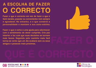 A ESCOLHA DE FAZER
08 ESCOLHAS
que moldam a sua carreira e a sua vida
O CORRECTO
FAZER O
QUE É CORRECTO
Fazer o que é correcto em vez de fazer o que é
fácil, barato, popular ou conveniente nem sempre
é agradável. No entanto, é o que constrói a
personalidade e mantém a sua auto-estima.
Fazer o que é certo é uma ajuda para adormecer
com o sentimento de dever cumprido. Cria paz
interior e faz com que suas decisões se tornem
mais faceís. Seguindo pelo caminho mais fácil
torna-se certo que um dia acabará sem os seus
amigos e pessoas mais próximas.
 