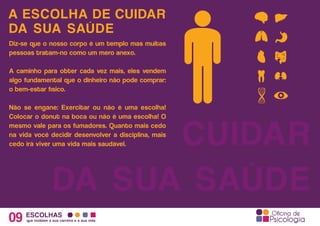 A ESCOLHA DE CUIDAR
09 ESCOLHAS
que moldam a sua carreira e a sua vida
CUIDAR
DA SUA SAÚDE
DA SUA SAÚDE
Diz-se que o nosso corpo é um templo mas muitas
pessoas tratam-no como um mero anexo.
A caminho para obter cada vez mais, eles vendem
algo fundamental que o dinheiro não pode comprar:
o bem-estar físico.
Não se engane: Exercitar ou não é uma escolha!
Colocar o donut na boca ou não é uma escolha! O
mesmo vale para os fumadores. Quanto mais cedo
na vida você decidir desenvolver a disciplina, mais
cedo irá viver uma vida mais saudável.
 