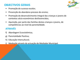 OBJECTIVOS GERAIS Promoção do sucesso escolar; Prevenção do abandono precoce do ensino; Promoção do desenvolvimento integral das crianças e jovens de contextos sócio-económicos desfavorecidos; Aquisição, por parte das famílias destas crianças e jovens, de competências ao nível da parentalidade. ATRAVÉS Abordagem Ecossistémica; Parentalidade Positiva; Educação Intercultural; Mediação através da actuação do Mediador Municipal.  