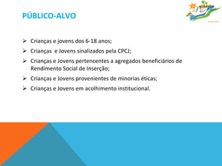 PÚBLICO-ALVO Crianças e jovens dos 6-18 anos;  Crianças  e Jovens sinalizados pela CPCJ; Crianças e Jovens pertencentes a agregados beneficiários de Rendimento Social de Inserção; Crianças e Jovens provenientes de minorias éticas; Crianças e Jovens em acolhimento institucional.  