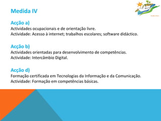 Medida IV  Acção a)  Actividades ocupacionais e de orientação livre. Actividade: Acesso à internet; trabalhos escolares; software didáctico. Acção b)   Actividades orientadas para desenvolvimento de competências. Actividade: Intercâmbio Digital. Acção d)   Formação certificada em Tecnologias da Informação e da Comunicação. Actividade: Formação em competências básicas. 