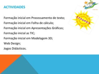 ACTIVIDADES Formação inicial em Processamento de texto; Formação inicial em Folha de cálculo; Formação inicial em Apresentações Gráficas; Formação inicial as TIC; Formação inicial em Modelagem 3D; Web Design; Jogos Didácticos. 