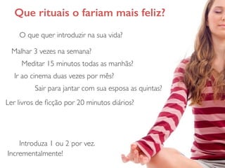 Que rituais o fariam mais feliz?
O que quer introduzir na sua vida?
Malhar 3 vezes na semana?
Meditar 15 minutos todas as manhãs?
Ir ao cinema duas vezes por mês?
Sair para jantar com sua esposa as quintas?
Ler livros de ﬁcção por 20 minutos diários?
Introduza 1 ou 2 por vez.
Incrementalmente!
 