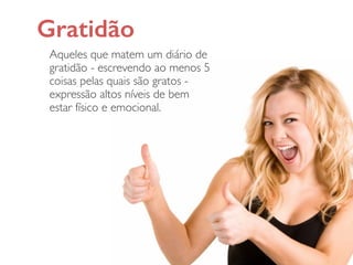 Gratidão
Aqueles que matem um diário de
gratidão - escrevendo ao menos 5
coisas pelas quais são gratos -
expressão altos níveis de bem
estar físico e emocional.
 