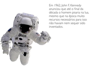 Em 1962, John F. Kennedy
anunciou que até o ﬁnal da
década o homem pisaria na lua,
mesmo que na época muito
recursos necessários para isso
não haviam nem sequer sido
inventados.
 