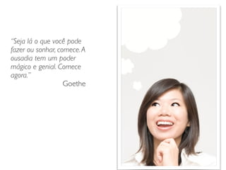 “Seja lá o que você pode
fazer ou sonhar, comece.A
ousadia tem um poder
mágico e genial. Comece
agora.”	

Goethe
 