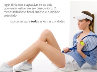 Jogar tênis, não é agradável se os dois
oponentes estiverem em desequilibro. O
menos habilidoso ﬁcará ansioso e o melhor
entediado	

Isso server para todas as outras atividades.
 