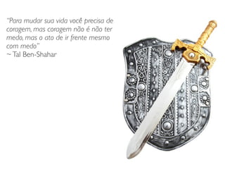 “Para mudar sua vida você precisa de
coragem, mas coragem não é não ter
medo, mas o ato de ir frente mesmo
com medo”	

~Tal Ben-Shahar
 