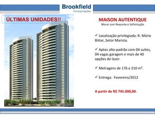 MAISON AUTENTIQUE Morar com Requinte e Sofisticação Localização privilegiada: R. Mário Bittar, Setor Marista.  Aptos alto-padrão com 04 suítes, 04 vagas garagem e mais de 40 opções de lazer. Metragens de 176 e 210 m².  Entrega:  Fevereiro/2012 A partir de R$ 745.000,00.  ÚLTIMAS UNIDADES!! 