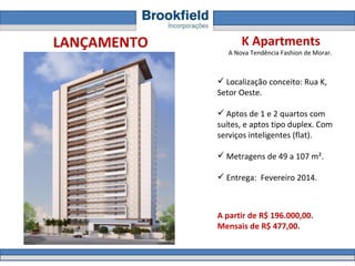 K Apartments A Nova Tendência Fashion de Morar.  Localização conceito: Rua K,  Setor Oeste.  Aptos de 1 e 2 quartos com suítes, e aptos tipo duplex. Com serviços inteligentes (flat). Metragens de 49 a 107 m².  Entrega:  Fevereiro 2014. A partir de R$ 196.000,00.  Mensais de R$ 477,00. LANÇAMENTO 