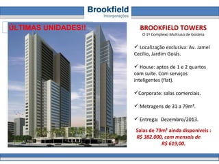 BROOKFIELD TOWERS O 1º Complexo Multiuso de Goiânia Localização exclusiva: Av. Jamel Cecílio, Jardim Goiás.  House: aptos de 1 e 2 quartos com suíte. Com serviços inteligentes (flat). Corporate: salas comerciais. Metragens de 31 a 79m².  Entrega:  Dezembro/2013. Salas de 79m² ainda disponíveis :  R$ 382.000, com mensais de  R$ 619,00.  ÚLTIMAS UNIDADES!! 