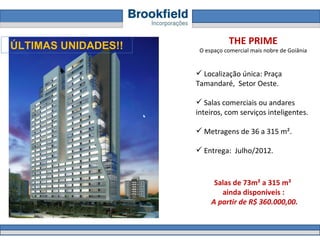THE PRIME O espaço comercial mais nobre de Goiânia Localização única: Praça Tamandaré,  Setor Oeste.  Salas comerciais ou andares inteiros, com serviços inteligentes. Metragens de 36 a 315 m².  Entrega:  Julho/2012. Salas de 73m² a 315 m²  ainda disponíveis :  A partir de R$ 360.000,00. ÚLTIMAS UNIDADES!! 