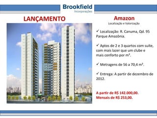 Amazon Localização e Valorização  Localização:  R. Canuma, Qd. 95  Parque Amazônia.   Aptos de 2 e 3 quartos com suíte, com mais lazer que um clube e mais conforto por m².  Metragens de 56 a 70,4 m².  Entrega: A partir de dezembro de 2012.  A partir de R$ 142.000,00.  Mensais de R$ 253,00. LANÇAMENTO 