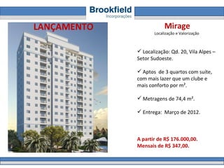 Mirage Localização e Valorização  Localização:  Qd. 20, Vila Alpes – Setor Sudoeste .  Aptos  de 3 quartos com suíte, com mais lazer que um clube e mais conforto por m².  Metragens de 74,4 m².  Entrega:  Março de 2012.  A partir de R$ 176.000,00.  Mensais de R$ 347,00. LANÇAMENTO 