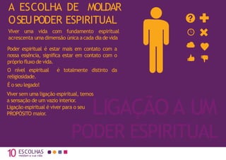 10 moldam a sua vida
LIGAÇÃO A UM
PODER ESPIRITUAL
A ESCOLHA DE MOLDAR
OSEUPODER ESPIRITUAL
Viver uma vida com fundamento espiritual
acrescenta umadimensão única acada dia de vida
Poder espiritual é estar mais em contato com a
nossa essência, significa estar em contato com o
próprio fluxo de vida.
O nível espiritual é totalmente distinto da
religiosidade.
É o seu legado!
Viver sem uma ligação espiritual, temos
a sensação de um vazio interior.
Ligação espiritual é viver para o seu
PROPÓSITO maior.
ESCOLHAS
 