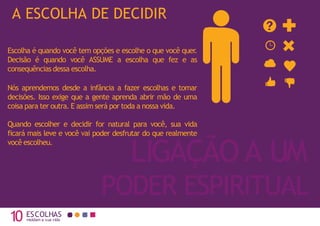 10 moldam a sua vida
LIGAÇÃO A UM
PODER ESPIRITUAL
A ESCOLHA DE DECIDIR
ESCOLHAS
Escolha é quando você tem opções e escolhe o que você quer.
Decisão é quando você ASSUME a escolha que fez e as
consequências dessa escolha.
Nós aprendemos desde a infância a fazer escolhas e tomar
decisões. Isso exige que a gente aprenda abrir mão de uma
coisa para ter outra. E assim será por toda a nossa vida.
Quando escolher e decidir for natural para você, sua vida
ficará mais leve e você vai poder desfrutar do que realmente
você escolheu.
 