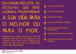 03 que moldam a sua carreira e a sua vida
EM COMUM SÃO SETE AS
ESCOLHAS QUE IRÃO
AJUDAR A TRANSFORMAR
A SUA VIDA P
ARA
O MELHOR OU
P
ARA O PIOR.
Obviamente que existem muito mais do que sete
escolhas, porém são estas as opções que terão
profundo impacto sobre, qual o TEMPO que irá
moldar sua vida, ou O que será moldado pela
vida, ou seja, SUAS ESCOHAS.
A ESCOLHA DE CRESCER;
A ESCOLHA DE OUVIR;
ESCOLHAS
A ESCOLHA DE SE DOAR;
A ESCOLHA DE FAZER A DIFERENÇA;
A ESCOLHA DE F
AZER O CERTO
ATÉ DAR CERTO;
A ESCOLHA DE CUIDAR DA SUA SAÚDE;
A ESCOLHA DE MOLDAR O SEU PODER
ESPIRITUAL.
1
2
3
4
5
6
7
03ESCOLHAS
moldam a sua vida
 