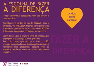 A ESCOLHA DE F
AZER
07 moldam a sua vida
FAZER A
DIFERENÇA
A DIFERENÇA
Fazer a diferença, agregando valor aos outros é
uma escolha.
Semelhante e similar
, ao ato de DOAÇÃO, fazer a
diferença, vai MAIS ALÉM, fazendo com que você se
transforme positivamente, e construa um SISTEMA
totalmente integrado e ecológico, ao seu redor.
Além de ser você a cruzar a linha de chegada por
si próprio, traz consigo outras pessoas.
Por outro lado, quando opta viver no SEU
mundo, lamentando com suas próprias questões e
remoendo seus problemas; escolhe viver de
maneira medíocre, como se a vida não tivesse
sentido.
ESCOLHAS
A vida
exige
esforço!
 