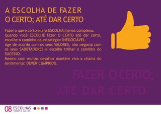 A ESCOLHA DE FAZER
O CERTO; ATÉ DAR CERTO
08 moldam a sua vida
FAZER OCERTO;
Fazer o que é certo é uma ESCOLHA menos complexa.
Quando você ESCOLHE fazer O CERTO até dar certo,
escolhe o caminho da estratégia: INEGOCIÁVEL.
Age de acordo com os seus VALORES, não negocia com
os seus SABOTADORES e escolhe trilhar o caminho do
SUCESSO.
Mesmo com muitos desafios mantém viva a chama do
sentimento: DEVER CUMPRIDO.
ESCOLHAS
ATÉ DAR CERTO
 
