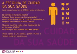 09 moldam a sua vida
CUIDAR
DA SUA SAÚDE
A ESCOLHA DE CUIDAR
DA SUA SAÚDE
Mente e corpo formam um só SISTEMA e ambos se influenciam.
Algumas escolhas rouba algo fundamental do
ser humano: A SAÚDE!
Esse bem precioso o dinheiro não pode comprar!
SE exercitar ou não éumaescolha!
Colocar o Donut na boca ou não éumaescolha!
Antes tarde do que nunca... Escolha desenvolver a
disciplina,para viveruma vida mais saudável.
ESCOLHAS
Nosso corpo é um templo, porém muitos o
tratam como um mero anexo.
 